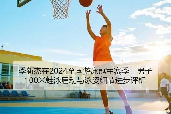 季新杰在2024全国游泳冠军赛季：男子100米蛙泳启动与泳姿细节进步评析