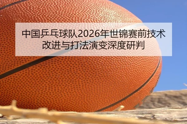 中国乒乓球队2026年世锦赛前技术改进与打法演变深度研判